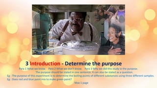 3 Introduction - Determine the purpose
Para 1 What we know. Para 2 What we don’t know. Para 3 Why we did this study ie the purpose.
The purpose should be stated in one sentence. It can also be stated as a question.
Eg : The purpose of this experiment is to determine the boiling points of different substances using three different samples.
Eg : Does red and blue paint mix to make green paint?
Max 1 page
 
