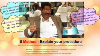 5 Method - Explain your procedure
What you did. Not a set of instructions. Exact steps and exact measurements, precautions & variables.
o Be clear. Provide enough detail so that anyone can complete the experiment.
o Don’t over explain or add in irrelevant information.
o The procedure and materials list can be combined into one paragraph.
 