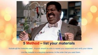 5 Method – list your materials
Include all the materials used. Anyone should be able to repeat your experiment and verify your claims.
List the material in a complete sentence. In the order that you used them.
 