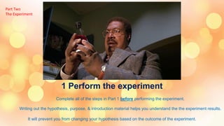 1 Perform the experiment
Complete all of the steps in Part 1 before performing the experiment.
Writing out the hypothesis, purpose, & introduction material helps you understand the the experiment results.
It will prevent you from changing your hypothesis based on the outcome of the experiment.
Part Two
The Experiment
 