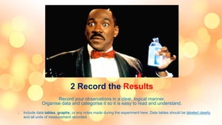 2 Record the Results
Record your observations in a clear, logical manner.
Organise data and categorise it so it is easy to read and understand.
o Include data tables, graphs, or any notes made during the experiment here. Data tables should be labeled clearly,
and all units of measurement recorded.
 