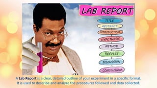 A Lab Report is a clear, detailed outline of your experiment in a specific format.
It is used to describe and analyze the procedures followed and data collected.
 