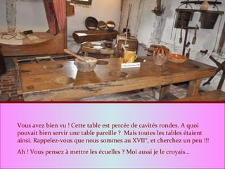 Vous avez bien vu ! Cette table est percée de cavités rondes. A quoi pouvait bien servir une table pareille ?  Mais toutes les tables étaient ainsi. Rappelez-vous que nous sommes au XVII°, et cherchez un peu !!! Ah ! Vous pensez à mettre les écuelles ? Moi aussi je le croyais… 