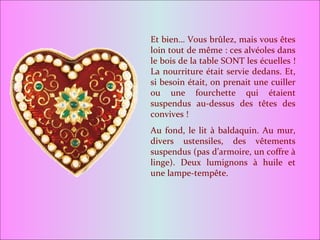 Et bien… Vous brûlez, mais vous êtes loin tout de même : ces alvéoles dans le bois de la table SONT les écuelles ! La nourriture était servie dedans. Et, si besoin était, on prenait une cuiller ou une fourchette qui étaient suspendus au-dessus des têtes des convives ! Au fond, le lit à baldaquin. Au mur, divers ustensiles, des vêtements suspendus (pas d’armoire, un coffre à linge). Deux lumignons à huile et une lampe-tempête. 