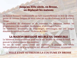 Jusqu'au XIXe siècle, en Bresse, on déplaçait les maisons La maison bressane traditionnelle est faite essentiellement en bois de chêne, garnie de carrons (briques de terre cuite) au rez-de-chaussée, et de torchis à l'étage. La possibilité de démonter et de remonter un bâtiment incitait les propriétaires à les transférer, les déplacer, d'un village à l'autre. De nombreux documents de démontages, remontages, sur une longue distance le certifient (source : Archives de l'Ain). LA MAISON BRESSANE MEUBLE OU IMMEUBLE Le bâtiment étant seulement posé sur le sol "levable de dessus le fond", on pouvait le vendre comme des meubles. En cas de vente, saisie, vente aux enchères, il pouvait être vendu indépendamment de la propriété du sol, démonté, transporté, reconstruit. ....TELLE ETAIT AUTREFOIS LA COUTUME EN BRESSE 