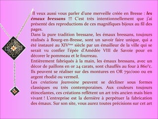 Il veux aussi vous parler d’une merveille créée en Bresse :  les émaux bressans  !!! C’est très intentionnellement que j’ai présenté des reproductions de ces magnifiques bijoux au fil des pages. Dans la pure tradition bressane, les émaux bressans, toujours réalisés à Bourg-en-Bresse, sont un savoir faire unique, qui a été instauré au XIV ème  siècle par un émailleur de la ville qui se serait vu confier l’épée d’Amédée VIII de Savoie pour en décorer le pommeau et le fourreau. Entièrement fabriqués à la main, les émaux bressans, avec un décor de paillons en or 24 carats, sont chauffés au four à 860°c. Ils peuvent se réaliser sur des montures en OR 750/000 ou en argent rhodié ou vermeil. Les  créations Jeanvoine  peuvent se décliner sous formes classiques ou très contemporaines. Aux couleurs toujours étincelantes, ces créations reflètent un art très ancien mais bien vivant ! L’entreprise est la dernière à perpétuer la fabrication des émaux. Sur son site, vous aurez toutes précisions sur cet art  