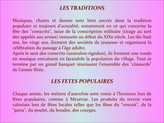 LES TRADITIONS Musiques, chants et danses sont bien ancrés dans la tradition populaire et toujours d'actualité, notamment en ce qui concerne la fête des "conscrits", issue de la conscription militaire (tirage au sort des appelés aux armes) instaurée au début du XIXe siècle. Les dix-huit ans, les vingt ans, forment des sociétés de jeunesse et organisent la célébration du passage à l'âge adulte. Après le saut des conscrits (sautralon-rigodon), ils forment une ronde en musique entraînant en farandole la population du village. Tout se termine par un grand banquet réunissant l'ensemble des "classards" de l'année fêtée. LES FETES POPULAIRES Chaque année, les métiers d'autrefois sont remis à l'honneur lors de fêtes populaires, comme à Mézériat. Les produits du terroir vont valorisés lors de fêtes locales telles que les fêtes du "vincuit", de la "paria", du poulet, du boudin, des courges. 