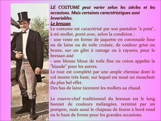 LE COSTUME peut varier selon les siècles et les occasions. Mais certaines caractéristiques sont Invariables. Le bressan Le costume est caractérisé par son pantalon "à pont", à mi-mollet, porté avec, selon la condition : - une veste en forme de jaquette en cotonnade lisse ou de laine ou de toile croisée, de couleur grise ou brune, sur un gilet à ramage ou à rayures, pour le bressan aisé - une blouse bleue de toile fine ou coton appelée la "biaude" pour les autres. Le tout est complété par une ample chemise dont le col monte très haut, sur lequel est noué un mouchoir du plus bel effet. Des bas de laine tiennent les mollets au chaud. Le couvre-chef traditionnel du bressan est le long bonnet de couleurs mélangées, terminé par un pompon, mais aussi le chapeau de feutre à bord rond ou le haut de forme pour les grandes occasions. 