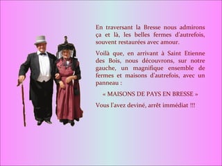 En traversant la Bresse nous admirons ça et là, les belles fermes d’autrefois, souvent restaurées avec amour. Voilà que, en arrivant à Saint Etienne des Bois, nous découvrons, sur notre gauche, un magnifique ensemble de fermes et maisons d’autrefois, avec un panneau : « MAISONS DE PAYS EN BRESSE » Vous l’avez deviné, arrêt immédiat !!! 