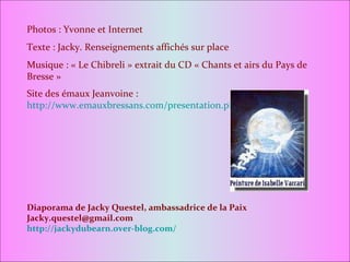 Photos : Yvonne et Internet Texte : Jacky. Renseignements affichés sur place Musique : « Le Chibreli » extrait du CD « Chants et airs du Pays de Bresse » Site des émaux Jeanvoine :  http://www.emauxbressans.com/presentation.php Diaporama de Jacky Questel, ambassadrice de la Paix [email_address] http://jackydubearn.over-blog.com/ 
