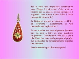Sur le côté, une imposante construction avec l’étage à claire-voie. Cela, nous ne l’avions pas vu encore, et suis intriguée : il s’agissait sans doute d’une halle ? Mais pourquoi à claire-voie ? Le bâtiment portant un panneau : « Office du Tourisme », évidemment, je vais demander des explications ! Je suis tombée sur une mignonne jeunette qui n’a rien à faire de mes questions saugrenues ! Visiblement, elle est là pour distribuer des tracs, mais pas pour répondre aux demandes de renseignements stupides des touristes. Je suis ressortie pas plus renseignée ! 