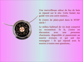 Une merveilleuse odeur de feu de bois se répand sur le site. Cette fumée me guide vers une autre maison… Et j’entre de plain-pied dans le XVIII° siècle ! Le milieu habituel de vie était conservé ou reconstitué. Et là, j’entre en discussion avec une personne charmante, disponible et passionnée au sourire avenant, et qui sait me renseigner ! Et qui répond avec le sourire à toutes mes questions… 