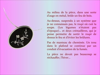 Au milieu de la pièce, dans une sorte d’auge en métal, brûle un feu de bois. Au-dessus, suspendu à un système que je ne connaissais pas, le  toupi  où cuit la soupe. (Les légumes n’étaient pas d’époque)… et deux crémaillères, qui je pense permette de sortir le  toupi  de dessus le feu et d’éviter les brûlures. Pas de manteau de cheminée. Un trou dans le plafond se continue par un conduit d’évacuation de la fumée.  La pièce ne devait pas beaucoup se réchauffer, l’hiver… 