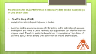 Mechanisms for drug interference in laboratory data can be classified as
in-vivo and in-vitro.
1. In-vitro drug effect:
- analytical or methodological that occur in the lab.
- Ascorbic acid is a common source of interactions in the estimation of glucose,
hemoglobin and nitrite in urine. Ascorbic acid supplement can interfere with the
reagent used. Therefore, patients should avoid consumption of high doses of
ascorbic acid 24 hours before urine collection for routine examinations.
 