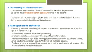 1. Pharmacological effects interference.
-Thiazide and loop diuretics cause increased renal excretion of potassium.
So we will have decreased serum potassium levels in the patients.
- Increased blood urea nitrogen (BUN) can occur as a result of excessive fluid loss
during treatment with thiazide and loop diuretics.
2.Toxicological effects interference.
When drug damages certain organ system, abnormal lab tests will be one of the first
sign of the problem. E.g.:
- Isoniazid and Rifampin produce hepatotoxicity.
elevated hepatic transaminases will be sign of liver inflammation.
- Prolonged course of high dose aminoglycoside antibiotic causes acute renal failure,
serum creatinine and serum trough AG levels will increase steadily.
- Cyclophosphamide induced bone marrow suppression, neutropenia will appear 10 to
14 days after the dose administration.
 