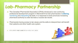 Lab-Pharmacy Partnership
 The Canadian Pharmacists Association (CPhA) introduced a new continuing
professional development program in March/2014 to train pharmacists in ordering,
monitoring and interpreting lab tests. In a response to some provinces increasing
pharmacist authority to order lab tests or access lab results.
 Pharmacists having access to lab values and the skills to interpret them will benefit
their patients and other health care system.
 C P J / R P C • MAY /JUNE 2 0 1 4 • V O L 1 4 7 , N O 3
 
