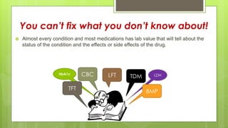 You can’t fix what you don’t know about!
 Almost every condition and most medications has lab value that will tell about the
status of the condition and the effects or side effects of the drug.
TDMLFTCBC LDH
BMP
HbA1c
TFT
 