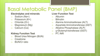 Basal Metabolic Panel (BMP)
Liver Function Test
o Albumin
o Bilirubin
o Alanine Aminotrasferase (ALT)
o Aspartate Aminotransferase (AST)
o Alkaline Phosphatase (ALP)
o ɣ-Glutamyl-transferase (GGT)
o PT, INR
Electrolytes and minerals
o Sodium (Na+)
o Potassium (K+)
o Chloride (Cl-)
o Magnesium (Mg)
o Calcium (Ca)
Kidney Function Test
o Blood Urea Nitrogen (BUN)
o Creatinine
o BUN/Cr ratio
 