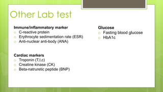 Other Lab test
Immune/inflammatory marker
o C-reactive protein
o Erythrocyte sedimentation rate (ESR)
o Anti-nuclear anti-body (ANA)
Cardiac markers
o Troponin (T,I,c)
o Creatine kinase (CK)
o Beta-natruretic peptide (BNP)
Glucose
o Fasting blood glucose
o HbA1c
 
