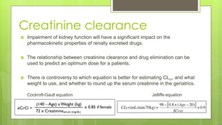 Creatinine clearance
 Impairment of kidney function will have a significant impact on the
pharmacokinetic properties of renally excreted drugs.
 The relationship between creatinine clearance and drug elimination can be
used to predict an optimum dose for a patients.
 There is controversy to which equation is better for estimating CLcr, and what
weight to use, and whether to round up the serum creatinine in the geriatrics.
Cockroft-Gault equation Jelliffe equation
 