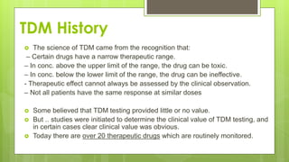 TDM History
 The science of TDM came from the recognition that:
– Certain drugs have a narrow therapeutic range.
– In conc. above the upper limit of the range, the drug can be toxic.
– In conc. below the lower limit of the range, the drug can be ineffective.
- Therapeutic effect cannot always be assessed by the clinical observation.
– Not all patients have the same response at similar doses
 Some believed that TDM testing provided little or no value.
 But .. studies were initiated to determine the clinical value of TDM testing, and
in certain cases clear clinical value was obvious.
 Today there are over 20 therapeutic drugs which are routinely monitored.
 