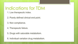Indications for TDM
1. Low therapeutic index.
2. Poorly defined clinical end point.
3. Non compliance.
4. Therapeutic failure.
5. Drugs with saturable metabolism.
6. Individual variation drug metabolism.
 