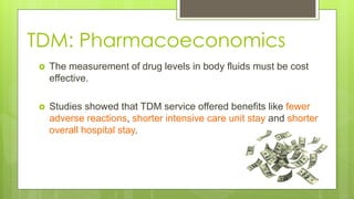 TDM: Pharmacoeconomics
 The measurement of drug levels in body fluids must be cost
effective.
 Studies showed that TDM service offered benefits like fewer
adverse reactions, shorter intensive care unit stay and shorter
overall hospital stay.
 