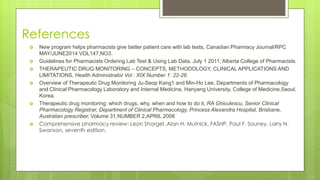 References
 New program helps pharmacists give better patient care with lab tests, Canadian Pharmacy Journal/RPC
MAY/JUNE2014 VOL147,NO3.
 Guidelines for Pharmacists Ordering Lab Test & Using Lab Data, July 1 2011, Alberta College of Pharmacists.
 THERAPEUTIC DRUG MONITORING – CONCEPTS, METHODOLOGY, CLINICAL APPLICATIONS AND
LIMITATIONS, Health Administrator Vol : XIX Number 1: 22-26.
 Overview of Therapeutic Drug Monitoring Ju-Seop Kang1 and Min-Ho Lee, Departments of Pharmacology
and Clinical Pharmacology Laboratory and Internal Medicine, Hanyang University, College of Medicine,Seoul,
Korea.
 Therapeutic drug monitoring: which drugs, why, when and how to do it, RA Ghiculescu, Senior Clinical
Pharmacology Registrar, Department of Clinical Pharmacology, Princess Alexandra Hospital, Brisbane,
Australian prescriber, Volume 31,NUMBER 2,APRIL 2008
 Comprehensive pharmacy review: Leon Shargel ,Alan H. Mutnick, FASHP, Paul F. Souney, Larry N.
Swanson, seventh edition,
 