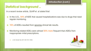 Statistical background ..
In a recent review article, Schiff et. al stated that:
 In the U.S., 54% of ADE that caused hospitalizations was due to drugs that need
regular monitoring.
 16% of ADEs resulted from ignoring clinical lab results.
 Monitoring-related ADEs were almost 50% more frequent than ADEs from
inappropriate initial prescriptions.
 (J Am Geriatr Soc 2011;59:1513–1520)
Introduction (cont.)
 