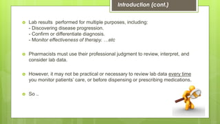  Lab results performed for multiple purposes, including:
- Discovering disease progression.
- Confirm or differentiate diagnosis.
- Monitor effectiveness of therapy. …etc
 Pharmacists must use their professional judgment to review, interpret, and
consider lab data.
 However, it may not be practical or necessary to review lab data every time
you monitor patients’ care, or before dispensing or prescribing medications.
 So ..
Introduction (cont.)
 