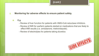 2. Monitoring for adverse effects to ensure patient safety.
 E.g.
- Review of liver function for patients with HMG-CoA reductase inhibitors.
- Review of INR for warfarin patients started on medications that are likely to
effect INR results (i.e. amiodarone, metronidazole).
- Review of electrolytes for patients taking diuretics
(cont.)
 