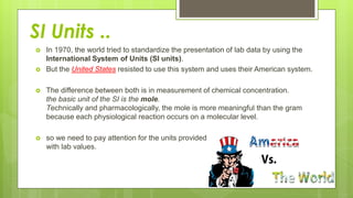 SI Units ..
 In 1970, the world tried to standardize the presentation of lab data by using the
International System of Units (SI units).
 But the United States resisted to use this system and uses their American system.
 The difference between both is in measurement of chemical concentration.
the basic unit of the SI is the mole.
Technically and pharmacologically, the mole is more meaningful than the gram
because each physiological reaction occurs on a molecular level.
 so we need to pay attention for the units provided
with lab values.
 