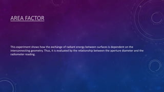 AREA FACTOR
This experiment shows how the exchange of radiant energy between surfaces is dependent on the
interconnecting geometry. Thus, it is evaluated by the relationship between the aperture diameter and the
radiometer reading.
 