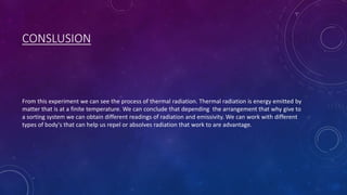 CONSLUSION
From this experiment we can see the process of thermal radiation. Thermal radiation is energy emitted by
matter that is at a finite temperature. We can conclude that depending the arrangement that why give to
a sorting system we can obtain different readings of radiation and emissivity. We can work with different
types of body's that can help us repel or absolves radiation that work to are advantage.
 