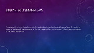 STEFAN BOLTZMANN-LAW
The blackbody consists that all the radiation is absorbed in its direction and length of area. The emissive
power of a blackbody is proportional to the fourth power of the temperature. Performing the integration
of the Planck distribution.
 