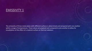 EMISSIVITY 1
The emissivity of three metal plates with different surfaces is determined and compared with one another
within a range of temperatures. These values are graphed and compared to one another to allow for
visualization of the effect of a material surface on thermal radiation.
 