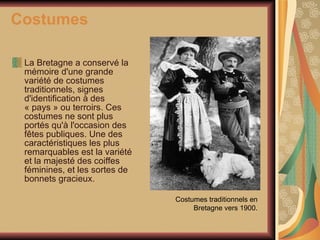 Costumes La Bretagne a conservé la mémoire d'une grande variété de costumes traditionnels, signes d'identification à des « pays » ou terroirs. Ces costumes ne sont plus portés qu'à l'occasion des fêtes publiques. Une des caractéristiques les plus remarquables est la variété et la majesté des coiffes féminines, et les sortes de bonnets gracieux. Costumes traditionnels en Bretagne vers 1900. 