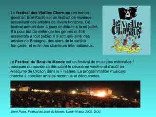 Le  festival des Vieilles Charrues  (en breton : gouel an Erer Kozh) est un festival de musique accueillant des artistes de divers horizons. Ce festival annuel dure 4 jours et débute à la mi-juillet. Il a pour but de mélanger les genres et être accessible à tout public. Il a accueilli ainsi des artistes de Bretagne, des stars de la variété française, et enfin des chanteurs internationaux. Steel Pulse, Festival du Bout du Monde, Lundi 14 août 2006, 2h30   Le  Festival du Bout du Monde  est un festival de musiques métissées / musiques du monde se déroulant le deuxième week-end d'août en Presqu'île de Crozon dans le Finistère. La programmation musicale cherche à concilier artistes reconnus et découvertes. 