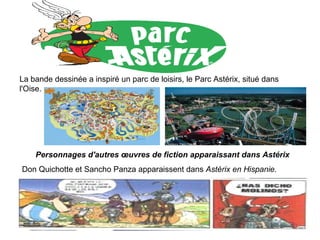 La bande dessinée a inspiré un parc de loisirs, le Parc Astérix, situé dans l'Oise. Personnages d'autres œuvres de fiction apparaissant dans Astérix Don Quichotte et Sancho Panza apparaissent dans  Astérix en Hispanie.   