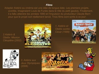 Films Adapter  Astérix  au cinéma est une idée de longue date. Les premiers projets, avortés, imaginaient Louis de Funès dans le rôle du petit gaulois. Finalement, il a fallu attendre les années 1990 et l'impulsion du producteur Claude Berri pour que le projet soit réellement lancé. Trois films sont sortis à ce jour: 3. Astérix aux Jeux Olympiques  (2008) 1. Astérix et Obélix contre César (1999) 2.Astérix & Obélix: Mission Cléopâtre  (2002) 