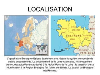 LOCALISATION L'appellation Bretagne désigne également une région française, composée de quatre départements. Le département de la Loire-Atlantique, historiquement breton, est actuellement rattaché à la région Pays de la Loire ; la question de sa réunification à la Région Bretagne fait l'objet de débats. Le capital du Bretagne est Rennes. 