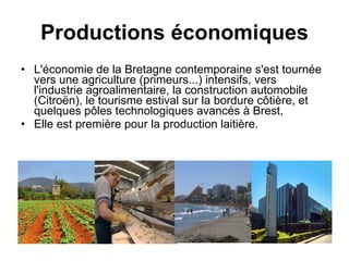Productions économiques L'économie de la Bretagne contemporaine s'est tournée vers une agriculture (primeurs...) intensifs, vers l'industrie agroalimentaire, la construction automobile (Citroën), le tourisme estival sur la bordure côtière, et quelques pôles technologiques avancés à Brest,  Elle est première pour la production laitière. 