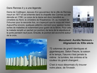 Dans Rennes il y a une légende: Dame de Coëtlogon, épouse d'un gouverneur de la ville de Rennes, meurt en 1677 et est enterrée dans la chapelle des Carmes qui est démolie en 1798. Le corps de la dame est donc transféré au cimetière du Nord, le cimetière de l'Espérance. Or, au moment de l'inhumer pour la seconde fois, on s'aperçoit que le corps est intact. Aujourd'hui encore, quelques pèlerins viennent pour apaiser toutes sortes de maladies et notamment pour guérir de la fièvre. Pour cela, le malade remplit un sachet (un pochon) de terre de la sépulture et le porte pendant neuf jours. Ensuite, le pochon est accroché autour de la croix. Monument: Aurélie Nemours - Alignement du XXIe siècle 72 colonnes de granit identiques et gigantesques .  Selon l'heure, la saison et le temps, l'œuvre n'est jamais la même : la lumière, les ombres et la couleur du granit changent… C'est à nous désormais d'y trouver notre place, de l'investir. 