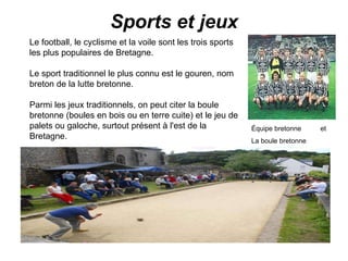 Sports et jeux Le football, le cyclisme et la voile sont les trois sports les plus populaires de Bretagne. Le sport traditionnel le plus connu est le gouren, nom breton de la lutte bretonne. Parmi les jeux traditionnels, on peut citer la boule bretonne (boules en bois ou en terre cuite) et le jeu de palets ou galoche, surtout présent à l'est de la Bretagne. Équipe bretonne Équipe bretonne  et La boule bretonne 