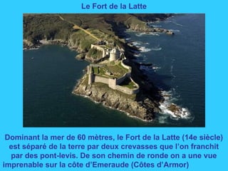 Le Fort de la Latte
Dominant la mer de 60 mètres, le Fort de la Latte (14e siècle)
est séparé de la terre par deux crevass...