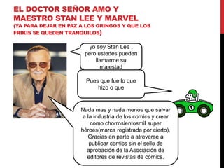 EL DOCTOR SEÑOR AMO Y 
MAESTRO STAN LEE Y MARVEL 
(YA PARA DEJAR EN PAZ A LOS GRINGOS Y QUE LOS 
FRIKIS SE QUEDEN TRANQUILOS) 
yo soy Stan Lee , 
pero ustedes pueden 
llamarme su 
majestad 
Pues que fue lo que 
hizo o que 
Nada mas y nada menos que salvar 
a la industria de los comics y crear 
como chorrosientosmil super 
héroes(marca registrada por cierto). 
Gracias en parte a atreverse a 
publicar comics sin el sello de 
aprobación de la Asociación de 
editores de revistas de cómics. 
 