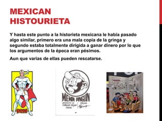 MEXICAN 
HISTOURIETA 
Y hasta este punto a la historieta mexicana le había pasado 
algo similar, primero era una mala copia de la gringa y 
segundo estaba totalmente dirigida a ganar dinero por lo que 
los argumentos de la época eran pésimos. 
Aun que varias de ellas pueden rescatarse. 
 