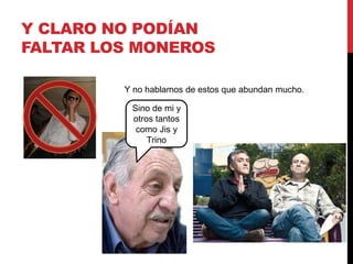 Y CLARO NO PODÍAN 
FALTAR LOS MONEROS 
Y no hablamos de estos que abundan mucho. 
Sino de mi y 
otros tantos 
como Jis y 
Trino 
 