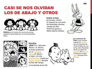 CASI SE NOS OLVIDAN 
LOS DE ABAJO Y OTROS 
Mafalda es el nombre de una tira de prensa 
argentina desarrollada por el humorista gráfico 
Quino 
Astérix el Galo 
(en francés, Astérix 
le Gaulois) es una serie 
de historietas cómicas 
creada por Ren 
Goscinny (guion) y 
Albert Uderzo (dibujo) 
Astroboy 
(鉄腕アトムTetsuwan 
Atomu?, lit. Átomo, 
el brazo poderoso) 
es un manga y 
anime en blanco 
y negro, con dos 
adaptaciones, creado por 
Osamu Tezuka, llamado 
"el dios del manga", 
en la década de los '60. 
Las aventuras de 
Tintín (cuyo nombre 
original, en francés, 
es Les Aventures de 
Tintin et Milou) es una 
de las más influyentes 
series europeas de 
historieta del siglo XX. 
Creada por el autor 
belga Georges Remi 
(Hergé) 
 