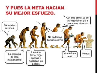 Y PUES LA NETA HACIAN 
SU MEJOR ESFUEZO. 
Por obvias 
razones 
La carencia 
de algo 
insignificante 
Llamado 
texto, digo 
apenas y 
hablaban los 
pobres 
No podemos 
llamarlo comic 
Aun que eso si ya se 
las ingeniaban para 
contar sus historias 
Ya me toca 
a mi 
Nunca 
 